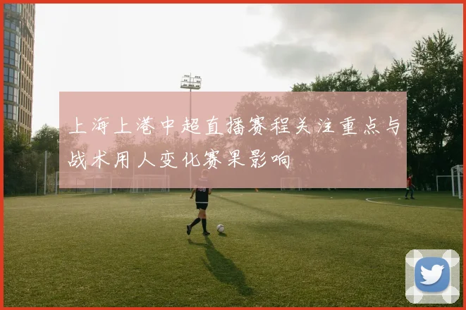 上海上港中超直播赛程关注重点与战术用人变化赛果影响