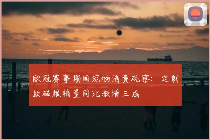 欧冠赛事期间宠物消费观察：定制款猫粮销量同比激增三成