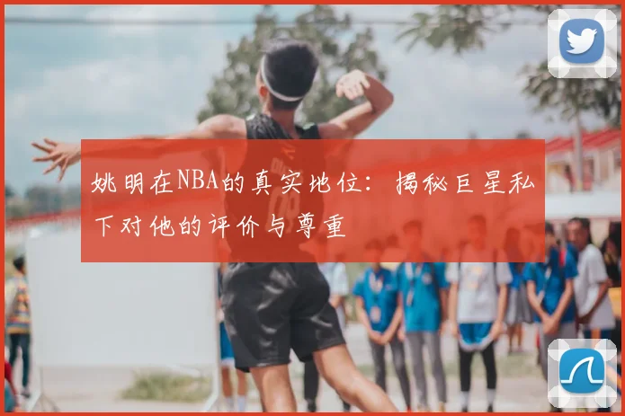 姚明在NBA的真实地位：揭秘巨星私下对他的评价与尊重