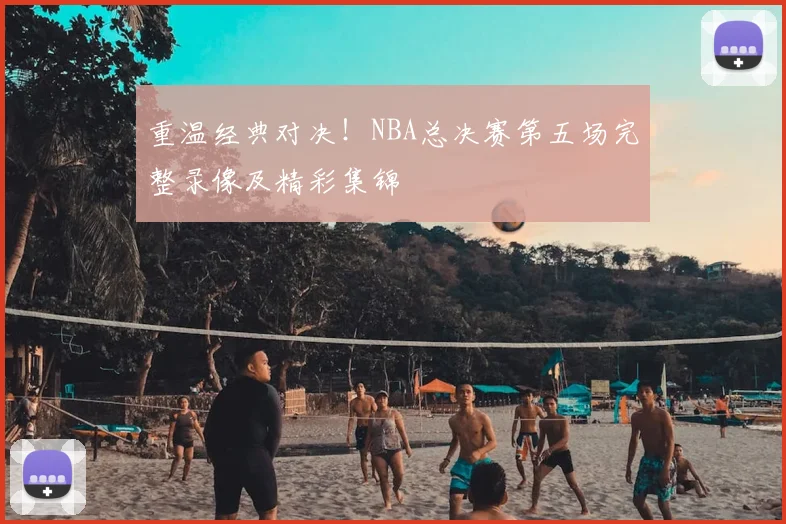 重温经典对决！NBA总决赛第五场完整录像及精彩集锦