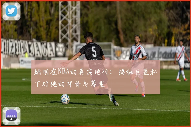 姚明在NBA的真实地位：揭秘巨星私下对他的评价与尊重