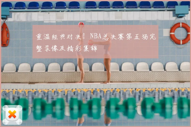 重温经典对决！NBA总决赛第五场完整录像及精彩集锦